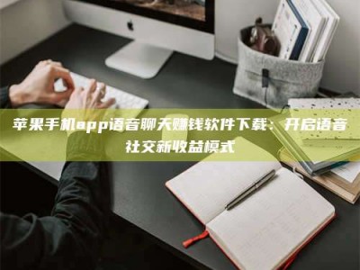 永春苹果手机app语音聊天赚钱软件下载：开启语音社交新收益模式